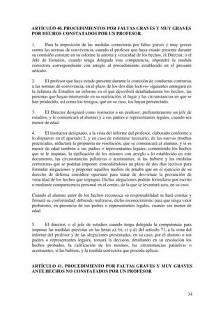 34
ARTÍCULO 40. PROCEDIMIENTOS POR FALTAS GRAVES Y MUY GRAVES
POR HECHOS CONSTATADOS POR UN PROFESOR
1. Para la imposición de las medidas correctoras por faltas graves y muy graves
contra las normas de convivencia, cuando el profesor que haya estado presente durante
su comisión constate en su informe la autoría y veracidad de los hechos, el Director, o el
Jefe de Estudios, cuando tenga delegada esta competencia, impondrá la medida
correctora correspondiente con arreglo al procedimiento establecido en el presente
artículo.
2. El profesor que haya estado presente durante la comisión de conductas contrarias
a las normas de convivencia, en el plazo de los dos días lectivos siguientes entregará en
la Jefatura de Estudios un informe en el que describirá detalladamente los hechos, las
personas que hayan intervenido en su realización, el lugar y las circunstancias en que se
han producido, así como los testigos, que en su caso, los hayan presenciado.
3. El Director designará como instructor a un profesor, preferentemente un jefe de
estudios, y lo comunicará al alumno y a sus padres o representantes legales, cuando sea
menor de edad.
4. El instructor designado, a la vista del informe del profesor, elaborado conforme a
lo dispuesto en el apartado 2, y en caso de estimarse necesario, de las nuevas pruebas
practicadas, redactará la propuesta de resolución, que se comunicará al alumno, y si es
menor de edad también a sus padres o representantes legales, conteniendo los hechos
que se le imputan, la tipificación de los mismos con arreglo a lo establecido en este
documento, las circunstancias paliativas o acentuantes, si las hubiere y las medidas
correctoras que se podrían imponer, concediéndoles un plazo de dos días lectivos para
formular alegaciones y proponer aquellos medios de prueba que en el ejercicio de su
derecho de defensa considere oportuno para tratar de desvirtuar la presunción de
veracidad de los hechos que impugna. Dichas alegaciones podrán formularse por escrito
o mediante comparecencia personal en el centro, de la que se levantará acta, en su caso.
Cuando el alumno autor de los hechos reconozca su responsabilidad se hará constar y
firmará su conformidad, debiendo realizarse, dicho reconocimiento para que tenga valor
probatorio, en presencia de sus padres o representantes legales, cuando sea menor de
edad
5. El director, o el jefe de estudios cuando tenga delegada la competencia para
imponer las medidas previstas en las letras a), b), c) y d) del artículo 71, a la vista del
informe del profesor y de las alegaciones presentadas, en su caso, por el alumno o sus
padres o representantes legales, tomará la decisión, detallando en su resolución los
hechos probados, la calificación de los mismos, las circunstancias paliativas o
acentuantes, si las hubiere, y la medida correctora que proceda aplicar.
ARTÍCULO 41. PROCEDIMIENTO POR FALTAS GRAVES Y MUY GRAVES
ANTE HECHOS NO CONSTATADOS POR UN PROFESOR
 