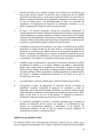 35
1. Cuando los hechos no se puedan constatar con el informe de un profesor que
haya estado presente durante su comisión, para la imposición de las medidas
correctoras por faltas graves o muy graves contra las normas de convivencia el
Director ordenará la incoación de un expediente y designará un instructor, que en
el caso de faltas graves será preferentemente el tutor. La incoación del
expediente y la designación del instructor se comunicará al alumno, y a sus
padres o representantes legales cuando sea menor de edad.
2. El tutor, o el profesor designado, iniciará las actuaciones conducentes al
esclarecimiento de los hechos mediante la declaración de testigos y la práctica de
cuantas diligencias se estimen oportunas. Cuando el alumno autor de los hechos
reconozca su responsabilidad se hará constar y firmará su conformidad, debiendo
realizarse, dicho reconocimiento para que tenga valor probatorio, en presencia de
sus padres o representantes legales, cuando sea menor de edad.
3. Concluida la instrucción del expediente, cuyo plazo, en función de las pruebas
practicadas no podrá exceder de diez días lectivos, el instructor formulará la
propuesta de resolución, que deberá contener una descripción detallada de los
hechos o conductas probadas que se imputan al alumno; la tipificación de los
mismos con arreglo a lo establecido en este decreto; las circunstancias paliativas
o acentuantes, si las hubiere, y la medida correctora que se propone.
4. Cuando se trate de faltas graves o muy graves el instructor concederá el trámite
de audiencia al alumno y, si es menor, también a sus padres o representantes
legales, para comunicarles la propuesta de resolución y el plazo de diez días
lectivos de que dispone para alegar y proponer aquellos medios de prueba que
considere oportuno. Dichas alegaciones y pruebas propuestas se podrán formular
por escrito o mediante comparecencia personal en el centro, de la que se
levantará acta, en su caso.
5. La conformidad y renuncia a dichos plazos, deberá formalizarse por escrito.
6. Transcurrido el plazo de alegaciones el instructor elevará al Director el
expediente completo, incluyendo la propuesta de resolución y todas las
alegaciones que se hubieran formulado. El director, o el jefe de estudios cuando
tenga delegada la competencia para imponer las medidas previstas para las faltas
graves en las letras a), b), c) y d) del artículo 71 adoptará la resolución y
notificará la misma de acuerdo con lo previsto en el artículo 79.
7. La resolución contendrá los hechos o conductas probados que se imputan al
alumno; la calificación de los mismos con arreglo a lo establecido en este
decreto; las circunstancias paliativas o acentuantes, si las hubiere; los
fundamentos jurídicos en que se base la medida correctora impuesta; el
contenido de la misma, y su fecha de efectos.
ARTÍCULO 42. RESOLUCIÓN
La resolución deberá estar suficientemente motivada y deberá tener en cuenta, en su
caso, las alegaciones presentadas. En la misma se decidirá la imposición de las medidas
 