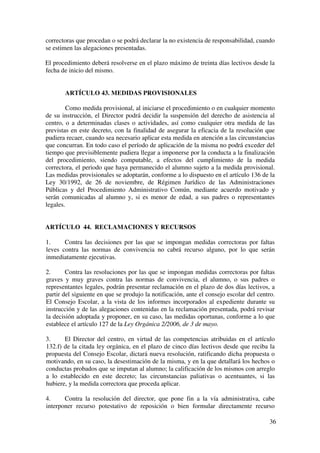 36
correctoras que procedan o se podrá declarar la no existencia de responsabilidad, cuando
se estimen las alegaciones presentadas.
El procedimiento deberá resolverse en el plazo máximo de treinta días lectivos desde la
fecha de inicio del mismo.
ARTÍCULO 43. MEDIDAS PROVISIONALES
Como medida provisional, al iniciarse el procedimiento o en cualquier momento
de su instrucción, el Director podrá decidir la suspensión del derecho de asistencia al
centro, o a determinadas clases o actividades, así como cualquier otra medida de las
previstas en este decreto, con la finalidad de asegurar la eficacia de la resolución que
pudiera recaer, cuando sea necesario aplicar esta medida en atención a las circunstancias
que concurran. En todo caso el período de aplicación de la misma no podrá exceder del
tiempo que previsiblemente pudiera llegar a imponerse por la conducta a la finalización
del procedimiento, siendo computable, a efectos del cumplimiento de la medida
correctora, el periodo que haya permanecido el alumno sujeto a la medida provisional.
Las medidas provisionales se adoptarán, conforme a lo dispuesto en el artículo 136 de la
Ley 30/1992, de 26 de noviembre, de Régimen Jurídico de las Administraciones
Públicas y del Procedimiento Administrativo Común, mediante acuerdo motivado y
serán comunicadas al alumno y, si es menor de edad, a sus padres o representantes
legales.
ARTÍCULO 44. RECLAMACIONES Y RECURSOS
1. Contra las decisiones por las que se impongan medidas correctoras por faltas
leves contra las normas de convivencia no cabrá recurso alguno, por lo que serán
inmediatamente ejecutivas.
2. Contra las resoluciones por las que se impongan medidas correctoras por faltas
graves y muy graves contra las normas de convivencia, el alumno, o sus padres o
representantes legales, podrán presentar reclamación en el plazo de dos días lectivos, a
partir del siguiente en que se produjo la notificación, ante el consejo escolar del centro.
El Consejo Escolar, a la vista de los informes incorporados al expediente durante su
instrucción y de las alegaciones contenidas en la reclamación presentada, podrá revisar
la decisión adoptada y proponer, en su caso, las medidas oportunas, conforme a lo que
establece el artículo 127 de la Ley Orgánica 2/2006, de 3 de mayo.
3. El Director del centro, en virtud de las competencias atribuidas en el artículo
132.f) de la citada ley orgánica, en el plazo de cinco días lectivos desde que reciba la
propuesta del Consejo Escolar, dictará nueva resolución, ratificando dicha propuesta o
motivando, en su caso, la desestimación de la misma, y en la que detallará los hechos o
conductas probados que se imputan al alumno; la calificación de los mismos con arreglo
a lo establecido en este decreto; las circunstancias paliativas o acentuantes, si las
hubiere, y la medida correctora que proceda aplicar.
4. Contra la resolución del director, que pone fin a la vía administrativa, cabe
interponer recurso potestativo de reposición o bien formular directamente recurso
 