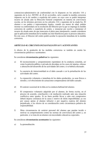 37
contencioso-administrativo de conformidad con lo dispuesto en los artículos 116 y
siguientes de la Ley 30/1992, de 26 de noviembre, salvo cuando la medida correctora
impuesta sea la de cambio o expulsión del centro, en cuyo caso se podrá interponer
recurso de alzada ante la Dirección General competente en materia de convivencia
escolar, en los términos previstos en los artículos 114 y siguientes de la citada ley. El
alumno o sus padres o representantes legales, cuando sea menor de edad, podrán
mostrar su conformidad con la resolución del Director por la que se imponga la medida
correctora de cambio o expulsión de centro, y renunciar por escrito a interponer el
recurso de alzada antes de que transcurra el plazo para interponerlo, cuando consideren
que la aplicación inmediata de la medida sea más beneficiosa para su proceso educativo.
En este caso, el Director del centro podrá acordar la ejecución inmediata de la medida
correctora.
ARTÍCULO 45. CIRCUNSTANCIAS PALIATIVAS Y ACENTUANTES
A efectos de la gradación de las medidas correctoras se tendrán en cuenta las
circunstancias paliativas o acentuantes:
Se consideran circunstancias paliativas las siguientes:
a) El reconocimiento y arrepentimiento espontáneo de la conducta cometida, así
como la petición pública o privada de disculpas en los casos de injurias, ofensas
o alteración del desarrollo de las actividades del centro, si se hubiera efectuado.
b) La ausencia de intencionalidad en el daño causado o en la perturbación de las
actividades del centro.
c) La reparación voluntaria e inmediata de los daños producidos, ya sean físicos o
morales, o el ofrecimiento de actuaciones compensadoras del daño causado.
d) El carácter ocasional de la falta en la conducta habitual del alumno.
e) El compromiso voluntario adquirido por el alumno, de forma escrita, en el
proceso de acuerdo, conciliación o de mediación realizado ante una situación
conflictiva entre iguales. Si no fuera posible llevar a cabo este compromiso
deberá dejarse constancia de la causa o motivo de dicha imposibilidad, ya sea
por causas ajenas al alumno infractor o por negativa expresa del alumno
perjudicado, a los efectos de su consideración como circunstancia paliativa de
responsabilidad.
f) Otras circunstancias de carácter personal del alumno que puedan incidir o
motivar su comportamiento contra las normas de convivencia del centro y, en
particular, si se trata de un alumno con necesidades educativas especiales.
Se consideran circunstancias acentuantes las siguientes:
a) La premeditación.
 