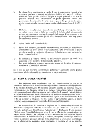 8
b) Diseño de planes de actuación específicos para la mejora de la
convivencia, dirigidos al alumnado que presente alteraciones graves
de conducta.
c) Colaboración con la Jefatura de Estudios en la adecuación del
Plan de Acción Tutorial al Plan de Convivencia del Centro,
impulsando y programando dentro del mismo la realización de
actividades que favorezcan un buen clima de convivencia escolar, y
la prevención y resolución pacífica de conflictos.
5. Los Profesores Técnicos de Servicios a la Comunidad realizarán, en aquellos
centros que cuenten con los mismos, las funciones propias de su especialidad
relacionadas con la convivencia escolar, desarrollando actuaciones específicas
de mediación y seguimiento del alumnado y sus familias.
ARTÍCULO 5. EL CONSEJO ESCOLAR DEL CENTRO
El Consejo Escolar del centro, al amparo de lo dispuesto en el artículo 127 de la Ley
Orgánica 2/2006, de 3 de mayo, tendrá las siguientes competencias:
1. Conocer la resolución de conflictos y velar por que se atengan a la normativa
vigente.
2. Proponer medidas e iniciativas que favorezcan la convivencia en el centro, la
igualdad entre hombres y mujeres, la igualdad de trato y la no discriminación
por las causas a que se refiere el artículo 84.3 de la Ley Orgánica 2/2006, de 3
de mayo, la resolución pacífica de conflictos, y la prevención de la violencia de
género.
3. Cuando las medidas correctoras adoptadas por el director correspondan a faltas
contra las normas convivencia del centro cometidas por los alumnos y tipificadas
como graves o muy graves en los artículos 32 y 34, el Consejo Escolar, a
instancia de padres y representantes legales podrá revisar la decisión adoptada y
proponer, en su caso, las medidas oportunas.
ARTÍCULO 6. COORDINACIÓN Y SEGUIMIENTO DE LA CONVIVENCIA
6.1.) CONSTITUCIÓN DE LA COMISIÓN DE CONVIVENCIA
a) El Consejo Escolar constituirá una Comisión de Convivencia para
realizar el seguimiento del plan de convivencia y de la resolución de
conflictos.
b) La Comisión de Convivencia estará formada por el Director, que será
su presidente, el Jefe de Estudios, un profesor, un alumno y un padre
o madre, elegidos por y entre los representantes de cada sector en el
Consejo Escolar del centro.
 