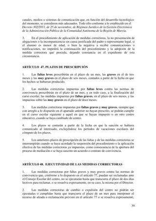 39
canales, medios o sistemas de comunicación que, en función del desarrollo tecnológico
del momento, se consideren más adecuados. Todo ello conforme a lo establecido en el
Decreto 302/2011, de 25 de noviembre, de Régimen Jurídico de la Gestión Electrónica
de la Administración Pública de la Comunidad Autónoma de la Región de Murcia.
3. En el procedimiento de aplicación de medidas correctoras, la no presentación de
alegaciones o la incomparecencia sin causa justificada del padre o representante legal, si
el alumno es menor de edad, o bien la negativa a recibir comunicaciones o
notificaciones, no impedirá la continuación del procedimiento y la adopción de la
medida correctora que proceda, dejando constancia en el expediente de esta
circunstancia.
ARTÍCULO 47. PLAZOS DE PRESCRIPCIÓN
1. Las faltas leves prescribirán en el plazo de un mes, las graves en el de tres
meses y las muy graves en el plazo de seis meses, contados a partir de la fecha en que
los hechos se hubieran producido.
2. Las medidas correctoras impuestas por faltas leves contra las normas de
convivencia prescribirán en el plazo de un mes, y en todo caso, a la finalización del
curso escolar; las medidas impuestas por faltas graves, en el plazo de seis meses, y las
impuestas sobre las muy graves en el plazo de doce meses.
3. Las medidas correctoras impuestas por faltas graves y muy graves, siempre que
con arreglo a lo dispuesto en el apartado anterior no hayan prescrito, se podrán cumplir
en el curso escolar siguiente a aquel en que se hayan impuesto o en otro centro
educativo, cuando se haya cambiado de centro.
4. Los plazos se contarán a partir de la fecha en que la sanción se hubiera
comunicado al interesado, excluyéndose los períodos de vacaciones escolares del
cómputo de los plazos.
5. Los anteriores plazos de prescripción de las faltas y de las medidas correctoras se
interrumpirán cuando se haya acordado la suspensión del procedimiento o la aplicación
efectiva de las medidas correctoras ya impuestas, como consecuencia de la apertura del
proceso de mediación o se haya suscrito un acuerdo o contrato de convivencia.
ARTÍCULO 48. EJECUTIVIDAD DE LAS MEDIDAS CORRECTORAS
1. Las medidas correctoras por faltas graves y muy graves contra las normas de
convivencia que, conforme a lo dispuesto en el artículo 77, puedan ser reclamadas ante
el Consejo Escolar del centro, no se ejecutarán hasta que transcurra el plazo de dos días
lectivos para reclamar, o se resuelva expresamente, en su caso, la misma por el Director.
2. Las medidas correctoras de cambio o expulsión del centro no podrán ser
ejecutadas o cumplidas hasta que transcurra el plazo de un mes para interponer el
recurso de alzada o reclamación previsto en el artículo 77 o se resuelva expresamente,
 