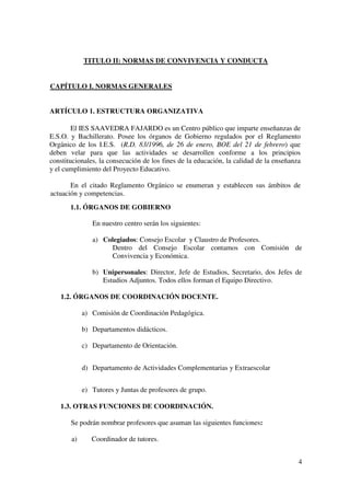 4
TITULO II: NORMAS DE CONVIVENCIA Y CONDUCTA
CAPÍTULO I. NORMAS GENERALES
ARTÍCULO 1. ESTRUCTURA ORGANIZATIVA
El IES SAAVEDRA FAJARDO es un Centro público que imparte enseñanzas de
E.S.O. y Bachillerato. Posee los órganos de Gobierno regulados por el Reglamento
Orgánico de los I.E.S. (R.D. 83/1996, de 26 de enero, BOE del 21 de febrero) que
deben velar para que las actividades se desarrollen conforme a los principios
constitucionales, la consecución de los fines de la educación, la calidad de la enseñanza
y el cumplimiento del Proyecto Educativo.
En el citado Reglamento Orgánico se enumeran y establecen sus ámbitos de
actuación y competencias.
1.1. ÓRGANOS DE GOBIERNO
En nuestro centro serán los siguientes:
a) Colegiados: Consejo Escolar y Claustro de Profesores.
Dentro del Consejo Escolar contamos con Comisión de
Convivencia y Económica.
b) Unipersonales: Director, Jefe de Estudios, Secretario, dos Jefes de
Estudios Adjuntos. Todos ellos forman el Equipo Directivo.
1.2. ÓRGANOS DE COORDINACIÓN DOCENTE.
a) Comisión de Coordinación Pedagógica.
b) Departamentos didácticos.
c) Departamento de Orientación.
d) Departamento de Actividades Complementarias y Extraescolar
e) Tutores y Juntas de profesores de grupo.
1.3. OTRAS FUNCIONES DE COORDINACIÓN.
Se podrán nombrar profesores que asuman las siguientes funciones:
a) Coordinador de tutores.
 