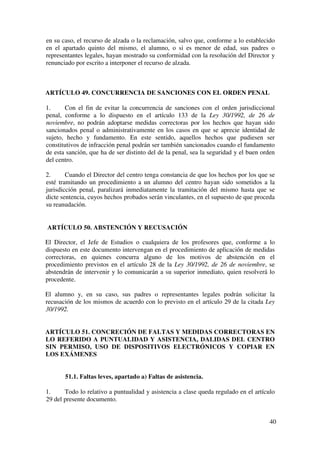 40
en su caso, el recurso de alzada o la reclamación, salvo que, conforme a lo establecido
en el apartado quinto del mismo, el alumno, o si es menor de edad, sus padres o
representantes legales, hayan mostrado su conformidad con la resolución del Director y
renunciado por escrito a interponer el recurso de alzada.
ARTÍCULO 49. CONCURRENCIA DE SANCIONES CON EL ORDEN PENAL
1. Con el fin de evitar la concurrencia de sanciones con el orden jurisdiccional
penal, conforme a lo dispuesto en el artículo 133 de la Ley 30/1992, de 26 de
noviembre, no podrán adoptarse medidas correctoras por los hechos que hayan sido
sancionados penal o administrativamente en los casos en que se aprecie identidad de
sujeto, hecho y fundamento. En este sentido, aquellos hechos que pudiesen ser
constitutivos de infracción penal podrán ser también sancionados cuando el fundamento
de esta sanción, que ha de ser distinto del de la penal, sea la seguridad y el buen orden
del centro.
2. Cuando el Director del centro tenga constancia de que los hechos por los que se
esté tramitando un procedimiento a un alumno del centro hayan sido sometidos a la
jurisdicción penal, paralizará inmediatamente la tramitación del mismo hasta que se
dicte sentencia, cuyos hechos probados serán vinculantes, en el supuesto de que proceda
su reanudación.
ARTÍCULO 50. ABSTENCIÓN Y RECUSACIÓN
El Director, el Jefe de Estudios o cualquiera de los profesores que, conforme a lo
dispuesto en este documento intervengan en el procedimiento de aplicación de medidas
correctoras, en quienes concurra alguno de los motivos de abstención en el
procedimiento previstos en el artículo 28 de la Ley 30/1992, de 26 de noviembre, se
abstendrán de intervenir y lo comunicarán a su superior inmediato, quien resolverá lo
procedente.
El alumno y, en su caso, sus padres o representantes legales podrán solicitar la
recusación de los mismos de acuerdo con lo previsto en el artículo 29 de la citada Ley
30/1992.
ARTÍCULO 51. CONCRECIÓN DE FALTAS Y MEDIDAS CORRECTORAS EN
LO REFERIDO A PUNTUALIDAD Y ASISTENCIA, DALIDAS DEL CENTRO
SIN PERMISO, USO DE DISPOSITIVOS ELECTRÓNICOS Y COPIAR EN
LOS EXÁMENES
51.1. Faltas leves, apartado a) Faltas de asistencia.
1. Todo lo relativo a puntualidad y asistencia a clase queda regulado en el artículo
29 del presente documento.
 