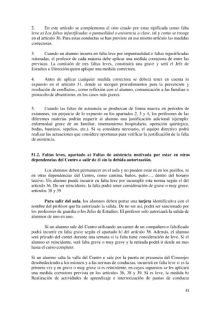 41
2. En este artículo se complementa el otro citado por estar tipificada como falta
leve a) Las faltas injustificadas o puntualidad o asistencia a clase, tal y como se recoge
en el artículo 36. Para estas conductas se han previsto en ese mismo artículo las medidas
correctoras.
3. Cuando un alumno incurra en falta leve por impuntualidad o faltas injustificadas
reiteradas, el profesor de cada materia debe aplicar una medida correctora de entre las
previstas. La comisión de tres faltas leves, constituirá una grave y será el Jefe de
Estudios o Dirección quien aplique una medida correctora.
4. Antes de aplicar cualquier medida correctora se deberá tener en cuenta lo
expuesto en el artículo 31, donde se recogen procedimientos para la prevención y
resolución de conflictos., como reflexión con el alumno, comunicación a las familias o
protocolo de absentismo, en los casos más graves.
5. Cuando las faltas de asistencia se produzcan de forma masiva en periodos de
exámenes, sin perjuicio de lo expuesto en los apartados 2, 3 y 4, los profesores de las
diferentes materias podrán requerir al alumno una justificación adicional (ejemplo:
enfermedad grave de un familiar, internamiento hospitalario, operación quirúrgica,
bodas, bautizos, sepelios, etc.). Si se considera necesario, el equipo directivo podrá
realizar las actuaciones que considere oportunas para verificar la justificación de la falta
de asistencia.
51.2. Faltas leves, apartado a) Faltas de asistencia motivada por estar en otras
dependencias del Centro o salir de él sin la debida autorización.
Los alumnos deben permanecer en el aula y no pueden estar ni en los pasillos, ni
en otras dependencias del Centro, como cantina, baños, patio…, dentro del horario
lectivo. Un alumno puede incurrir en falta leve por incumplir esta norma según el del
artículo 36. De ser reincidente, la falta podrá tener consideración de grave o muy grave,
artículos 38 y 39
Para salir del aula, los alumnos deben portar una tarjeta identificativa con el
nombre del profesor que ha autorizado la salida. De no ser así, podrá ser sancionado por
los profesores de guardia o los Jefes de Estudios. El profesor solo autorizará la salida de
alumnos de uno en uno.
Si un alumno sale del Centro utilizando un carnet de un compañero o falsificado
podrá incurrir en falta grave según el apartado h) del artículo 38. Además, el alumno
será privado del carnet durante una semana si la falta tiene consideración de leve. Si el
alumno es reincidente, será falta grave o muy grave y la retirada podrá ir desde un mes
hasta el curso completo.
Si un alumno salta la valla del Centro o sale por la puerta en presencia del Conserjes
desobedeciendo a los mismos y a las normas de conductas, incurrirá en falta leve si es la
primera vez y en grave o muy grave si es reincidente, en cuyos supuestos se les aplicará
una medida correctora prevista en los artículos 36, 38 y 39. Si es leve, la medida b)
Realización de actividades de aprendizaje e interiorización de pautas de conducta
 