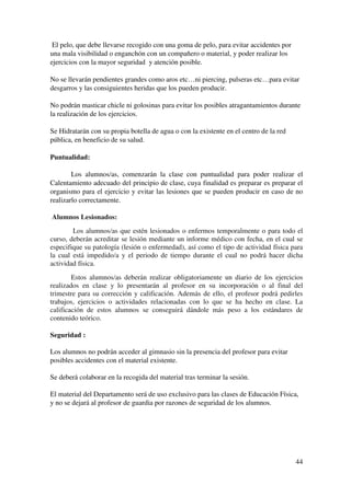44
El pelo, que debe llevarse recogido con una goma de pelo, para evitar accidentes por
una mala visibilidad o enganchón con un compañero o material, y poder realizar los
ejercicios con la mayor seguridad y atención posible.
No se llevarán pendientes grandes como aros etc…ni piercing, pulseras etc…para evitar
desgarros y las consiguientes heridas que los pueden producir.
No podrán masticar chicle ni golosinas para evitar los posibles atragantamientos durante
la realización de los ejercicios.
Se Hidratarán con su propia botella de agua o con la existente en el centro de la red
pública, en beneficio de su salud.
Puntualidad:
Los alumnos/as, comenzarán la clase con puntualidad para poder realizar el
Calentamiento adecuado del principio de clase, cuya finalidad es preparar es preparar el
organismo para el ejercicio y evitar las lesiones que se pueden producir en caso de no
realizarlo correctamente.
Alumnos Lesionados:
Los alumnos/as que estén lesionados o enfermos temporalmente o para todo el
curso, deberán acreditar se lesión mediante un informe médico con fecha, en el cual se
especifique su patología (lesión o enfermedad), así como el tipo de actividad física para
la cual está impedido/a y el periodo de tiempo durante el cual no podrá hacer dicha
actividad física.
Estos alumnos/as deberán realizar obligatoriamente un diario de los ejercicios
realizados en clase y lo presentarán al profesor en su incorporación o al final del
trimestre para su corrección y calificación. Además de ello, el profesor podrá pedirles
trabajos, ejercicios o actividades relacionadas con lo que se ha hecho en clase. La
calificación de estos alumnos se conseguirá dándole más peso a los estándares de
contenido teórico.
Seguridad :
Los alumnos no podrán acceder al gimnasio sin la presencia del profesor para evitar
posibles accidentes con el material existente.
Se deberá colaborar en la recogida del material tras terminar la sesión.
El material del Departamento será de uso exclusivo para las clases de Educación Física,
y no se dejará al profesor de guardia por razones de seguridad de los alumnos.
 