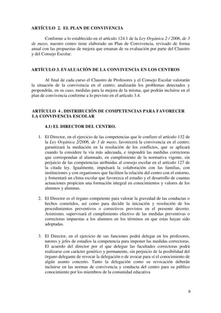 6
ARTÍCULO 2. EL PLAN DE CONVIVENCIA
Conforme a lo establecido en el artículo 124.1 de la Ley Orgánica 2 / 2006, de 3
de mayo, nuestro centro tiene elaborado un Plan de Convivencia, revisado de forma
anual con las propuestas de mejora que emanan de su evaluación por parte del Claustro
y del Consejo Escolar.
ARTÍCULO 3. EVALUACIÓN DE LA CONVIVENCIA EN LOS CENTROS
Al final de cada curso el Claustro de Profesores y el Consejo Escolar valorarán
la situación de la convivencia en el centro; analizarán los problemas detectados y
propondrán, en su caso, medidas para la mejora de la misma, que podrán incluirse en el
plan de convivencia conforme a lo previsto en el artículo 3.4.
ARTÍCULO 4 . DISTRIBUCIÓN DE COMPETENCIAS PARA FAVORECER
LA CONVIVENCIA ESCOLAR
4.1) EL DIRECTOR DEL CENTRO.
1. El Director, en el ejercicio de las competencias que le confiere el artículo 132 de
la Ley Orgánica 2/2006, de 3 de mayo, favorecerá la convivencia en el centro;
garantizará la mediación en la resolución de los conflictos, que se aplicará
cuando la considere la vía más adecuada, e impondrá las medidas correctoras
que correspondan al alumnado, en cumplimiento de la normativa vigente, sin
perjuicio de las competencias atribuidas al consejo escolar en el artículo 127 de
la citada ley. Igualmente, impulsará la colaboración con las familias, con
instituciones y con organismos que faciliten la relación del centro con el entorno,
y fomentará un clima escolar que favorezca el estudio y el desarrollo de cuantas
actuaciones propicien una formación integral en conocimientos y valores de los
alumnos y alumnas.
2. El Director es el órgano competente para valorar la gravedad de las conductas o
hechos cometidos, así como para decidir la iniciación y resolución de los
procedimientos preventivos o correctivos previstos en el presente decreto.
Asimismo, supervisará el cumplimiento efectivo de las medidas preventivas o
correctoras impuestas a los alumnos en los términos en que estas hayan sido
adoptadas.
3. El Director, en el ejercicio de sus funciones podrá delegar en los profesores,
tutores y jefes de estudios la competencia para imponer las medidas correctoras.
El acuerdo del director por el que delegue las facultades correctoras podrá
realizarse con carácter genérico y permanente, sin perjuicio de la posibilidad del
órgano delegante de revocar la delegación o de avocar para sí el conocimiento de
algún asunto concreto. Tanto la delegación como su revocación deberán
incluirse en las normas de convivencia y conducta del centro para su público
conocimiento por los miembros de la comunidad educativa
 