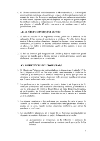 3
Artículo 24. Protocolo de acoso, maltrato o agresión. (Pág. 19 - 20)
Artículo 25. Protección a las víctimas. (Págs. 20)
CAPÍTULO VIII. PROCEDIMIENTOS PARA LA PROTECCIÓN Y
RESOLUCIÓN DE CONFLICTOS.
Artículo 26. Ámbito de aplicación de las normas de convivencia y conducta.
(Pág. 20)
Artículo 27. Principios generales de las medidas correctoras. (Págs. 20 - 21)
Artículo 28. Reparación de los daños y asunción de responsabilidades. (Pág.
21 - 22)
Artículo 29. Puntualidad, control de asistencia y absentismo escolar. (Págs.
22 - 23)
Artículo 30. Control de salidas del centro. (Pág. 23 - 24)
Artículo 31. Procedimientos preventivos. (Págs. 24)
Artículo 32. Acuerdos y contratos de convivencia. (pág. 24)
Artículo 33. Aula de convivencia. (Pág. 24 - 25)
Artículo 34. Mediación escolar. (Págs. 26 - 27)
CAPÍTULO IX. FALTAS Y MEDIDAS CORRECTORAS.
Artículo 35. Conductas contrarias a las normas de convivencia.
Clasificación. (Pág. 27)
Artículo 36. Tipificación de las faltas leves y medidas correctoras. (Págs. 27 –
29)
Artículo 37. Ejecutividad y comunicación de las medidas correctoras. (Pág.
29)
Artículo 38. Tipificación de las faltas graves y medidas correctoras. (Págs. 29
– 31)
Artículo 39. Tipificación de las faltas muy graves y medidas correctoras.
(págs. 32 - 33)
Artículo 40. Procedimiento por faltas graves y muy graves por hechos
constatados por un profesor. (Págs. 33 - 34)
Artículo 41. Procedimiento por faltas graves y muy graves por hechos no
constatados por un profesor. (Págs. 34 - 35)
Artículo 42. Resolución. (pág. 35)
Artículo 43. Medidas provisionales. (Pág. 36)
Artículo 44. Reclamaciones y recursos. (Págs. 36 - 37)
Artículo 45. Circunstancias paliativas y acentuantes. (Pág. 37)
Artículo 46. Comunicaciones. (Pág. 38)
Artículo 47. Plazo de prescripción. (pág. 39)
Artículo 48. Ejecutividad de las medidas correctoras. (Pág. 39)
Artículo 49. Concurrencia de sanciones en el orden penal. (Pág.40)
Artículo 50. Abstención y recusación. (Pág. 40)
Artículo 51. Concreción de faltas por puntualidad y asistencia, uso de
dispositivos y copiar en los exámenes. (Págs. 40 - 43)
CAPÍTULO X.NORMAS DE ORGANIZACIÓN Y FUNCIONAMIENTO DE
ALGUNAS MATERIAS
Artículo 52. Departamento Educación Física (Págs. 44 – 44)
 
