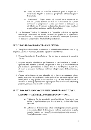 8
b) Diseño de planes de actuación específicos para la mejora de la
convivencia, dirigidos al alumnado que presente alteraciones graves
de conducta.
c) Colaboración con la Jefatura de Estudios en la adecuación del
Plan de Acción Tutorial al Plan de Convivencia del Centro,
impulsando y programando dentro del mismo la realización de
actividades que favorezcan un buen clima de convivencia escolar, y
la prevención y resolución pacífica de conflictos.
5. Los Profesores Técnicos de Servicios a la Comunidad realizarán, en aquellos
centros que cuenten con los mismos, las funciones propias de su especialidad
relacionadas con la convivencia escolar, desarrollando actuaciones específicas
de mediación y seguimiento del alumnado y sus familias.
ARTÍCULO 5. EL CONSEJO ESCOLAR DEL CENTRO
El Consejo Escolar del centro, al amparo de lo dispuesto en el artículo 127 de la Ley
Orgánica 2/2006, de 3 de mayo, tendrá las siguientes competencias:
1. Conocer la resolución de conflictos y velar por que se atengan a la normativa
vigente.
2. Proponer medidas e iniciativas que favorezcan la convivencia en el centro, la
igualdad entre hombres y mujeres, la igualdad de trato y la no discriminación
por las causas a que se refiere el artículo 84.3 de la Ley Orgánica 2/2006, de 3
de mayo, la resolución pacífica de conflictos, y la prevención de la violencia de
género.
3. Cuando las medidas correctoras adoptadas por el director correspondan a faltas
contra las normas convivencia del centro cometidas por los alumnos y tipificadas
como graves o muy graves en los artículos 32 y 34, el Consejo Escolar, a
instancia de padres y representantes legales podrá revisar la decisión adoptada y
proponer, en su caso, las medidas oportunas.
ARTÍCULO 6. COORDINACIÓN Y SEGUIMIENTO DE LA CONVIVENCIA
6.1.) CONSTITUCIÓN DE LA COMISIÓN DE CONVIVENCIA
a) El Consejo Escolar constituirá una Comisión de Convivencia para
realizar el seguimiento del plan de convivencia y de la resolución de
conflictos.
b) La Comisión de Convivencia estará formada por el Director, que será
su presidente, el Jefe de Estudios, un profesor, un alumno y un padre
o madre, elegidos por y entre los representantes de cada sector en el
Consejo Escolar del centro.
 