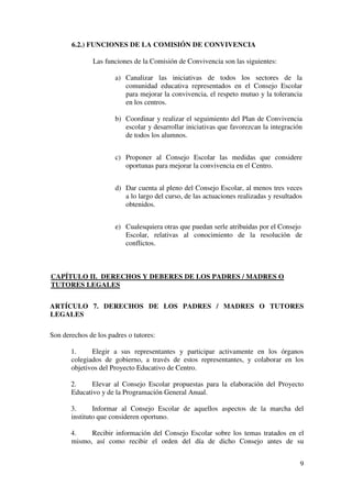 9
6.2.) FUNCIONES DE LA COMISIÓN DE CONVIVENCIA
Las funciones de la Comisión de Convivencia son las siguientes:
a) Canalizar las iniciativas de todos los sectores de la
comunidad educativa representados en el Consejo Escolar
para mejorar la convivencia, el respeto mutuo y la tolerancia
en los centros.
b) Coordinar y realizar el seguimiento del Plan de Convivencia
escolar y desarrollar iniciativas que favorezcan la integración
de todos los alumnos.
c) Proponer al Consejo Escolar las medidas que considere
oportunas para mejorar la convivencia en el Centro.
d) Dar cuenta al pleno del Consejo Escolar, al menos tres veces
a lo largo del curso, de las actuaciones realizadas y resultados
obtenidos.
e) Cualesquiera otras que puedan serle atribuidas por el Consejo
Escolar, relativas al conocimiento de la resolución de
conflictos.
CAPÍTULO II. DERECHOS Y DEBERES DE LOS PADRES / MADRES O
TUTORES LEGALES
ARTÍCULO 7. DERECHOS DE LOS PADRES / MADRES O TUTORES
LEGALES
Son derechos de los padres o tutores:
1. Elegir a sus representantes y participar activamente en los órganos
colegiados de gobierno, a través de estos representantes, y colaborar en los
objetivos del Proyecto Educativo de Centro.
2. Elevar al Consejo Escolar propuestas para la elaboración del Proyecto
Educativo y de la Programación General Anual.
3. Informar al Consejo Escolar de aquellos aspectos de la marcha del
instituto que consideren oportuno.
4. Recibir información del Consejo Escolar sobre los temas tratados en el
mismo, así como recibir el orden del día de dicho Consejo antes de su
 