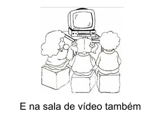 E na sala de vídeo também