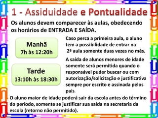 Os alunos devem comparecer às aulas, obedecendo
os horários de ENTRADA E SAÍDA.
Manhã
7h às 12:20h
Tarde
13:10h às 18:30h
Caso perca a primeira aula, o aluno
tem a possibilidade de entrar na
2ª aula somente duas vezes no mês.
A saída de alunos menores de idade
somente será permitida quando o
responsável puder buscar ou com
autorização/solicitação e justificativa
sempre por escrito e assinada pelos
pais.
O aluno maior de idade poderá sair da escola antes do término
do período, somente se justificar sua saída na secretaria da
escola (retorno não permitido).