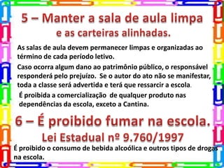 As salas de aula devem permanecer limpas e organizadas ao
término de cada período letivo.
Caso ocorra algum dano ao patrimônio público, o responsável
responderá pelo prejuízo. Se o autor do ato não se manifestar,
toda a classe será advertida e terá que ressarcir a escola.
É proibida a comercialização de qualquer produto nas
dependências da escola, exceto a Cantina.
É proibido o consumo de bebida alcoólica e outros tipos de drogas
na escola.