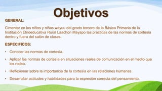ObjetivosGENERAL:
Cimentar en los niños y niñas wayuu del grado tercero de la Básica Primaria de la
Institución Etnoeducativa Rural Laachon Mayapo las practicas de las normas de cortesía
dentro y fuera del salón de clases.
ESPECIFICOS:
• Conocer las normas de cortesía.
• Aplicar las normas de cortesía en situaciones reales de comunicación en el medio que
los rodea.
• Reflexionar sobre la importancia de la cortesía en las relaciones humanas.
• Desarrollar actitudes y habilidades para la expresión correcta del pensamiento.
 