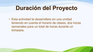 Duración del Proyecto
• Esta actividad la desarrollare en una unidad
teniendo en cuenta el horario de clases, dos horas
semanales para un total de horas durante un
trimestre.
 