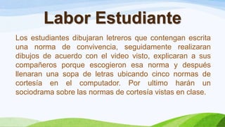 Labor Estudiante
Los estudiantes dibujaran letreros que contengan escrita
una norma de convivencia, seguidamente realizaran
dibujos de acuerdo con el video visto, explicaran a sus
compañeros porque escogieron esa norma y después
llenaran una sopa de letras ubicando cinco normas de
cortesía en el computador. Por ultimo harán un
sociodrama sobre las normas de cortesía vistas en clase.
 