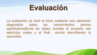 Evaluación
La evaluación se hará al inicio mediante una valoración
diagnostica sobre los conocimientos previos
significativos(lluvia de ideas) durante el proyecto con
ejercicios orales y al final escrita describiendo lo
aprendido.
 