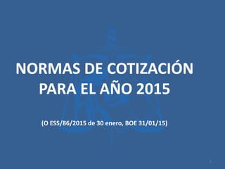 NORMAS DE COTIZACIÓN
PARA EL AÑO 2015
(O ESS/86/2015 de 30 enero, BOE 31/01/15)
1
 