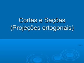Cortes e SeçõesCortes e Seções
(Projeções ortogonais)(Projeções ortogonais)
 