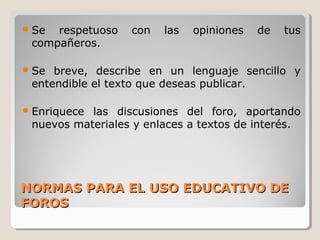  Se

respetuoso
compañeros.

con

las

opiniones

de

tus

 Se

breve, describe en un lenguaje sencillo y
entendible el texto que deseas publicar.

 Enriquece

las discusiones del foro, aportando
nuevos materiales y enlaces a textos de interés.

NORMAS PARA EL USO EDUCATIVO DE
FOROS

 