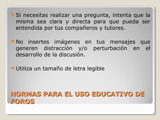  Si

necesitas realizar una pregunta, intenta que la
misma sea clara y directa para que pueda ser
entendida por tus compañeros y tutores.

 No

insertes imágenes en tus mensajes que
generen distracción y/o perturbación en el
desarrollo de la discusión.

 Utiliza

un tamaño de letra legible

NORMAS PARA EL USO EDUCATIVO DE
FOROS

 