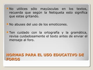  No

utilices sólo mayúsculas en los textos,
recuerda que según la Netiqueta esto significa
que estas gritando.

 No

abuses del uso de los emoticones.

 Ten

cuidado con la ortografía y la gramática,
revisa cuidadosamente el texto antes de enviar el
mensaje al foro.

NORMAS PARA EL USO EDUCATIVO DE
FOROS

 
