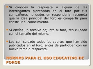  Si

conoces la respuesta a alguna de las
interrogantes planteadas en el foro por tus
compañeros no dudes en responderla, recuerda
que la idea principal del foro es compartir para
construir el conocimiento.

 Si

envías un archivo adjunto al foro, ten cuidado
con el tamaño del mismo.

 Lee

con cuidado todos los aportes que han sido
publicados en el foro, antes de participar con un
nuevo tema o respuesta.

NORMAS PARA EL USO EDUCATIVO DE
FOROS

 