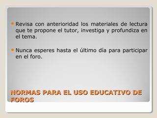  Revisa

con anterioridad los materiales de lectura
que te propone el tutor, investiga y profundiza en
el tema.

 Nunca

esperes hasta el último día para participar
en el foro.

NORMAS PARA EL USO EDUCATIVO DE
FOROS

 