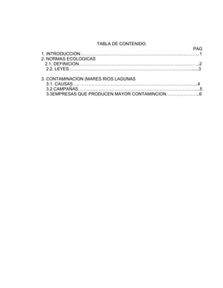 TABLA DE CONTENIDO.
PAG
1. INTRODUCCION……………………………………………………………………….1
2. NORMAS ECOLOGICAS
2.1. DEFINICION………………………………………………………………………..2
2.2. LEYES…………………………………………………………………………......3
3. CONTAMINACION (MARES RIOS LAGUNAS
3.1. CAUSAS…………………………………………………………………………..4
3.2.CAMPAÑAS………………………………………………………………………...5
3.3EMPRESAS QUE PRODUCEN MAYOR CONTAMINCION…………………..6
 