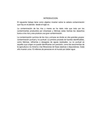 INTRODUCCION.
El siguiente trabajo tiene como objetivo mostrar sobre la sebera contaminación
que hay en el planeta desde el siglo xx.
La contaminación de los ríos y mares se ha dado más que todo por los
contaminantes producidos por empresas y fábricas estas hechas los desechos
toxico a los ríos y eso produce una gran contaminación
La contaminación química de los ríos y arroyos se divide en dos grandes grupos:
contaminación puntual y no puntual. La primera procede de fuentes identificables,
como fábricas, refinerías o desagües de aguas residuales. La no puntual es
aquella cuyo origen no puede identificarse con precisión, como las escorrentías de
la agricultura o la minería o las filtraciones de fosas sépticas o depuradoras. Cada
año mueren unos 10 millones de personas en el mundo por beber agua
 