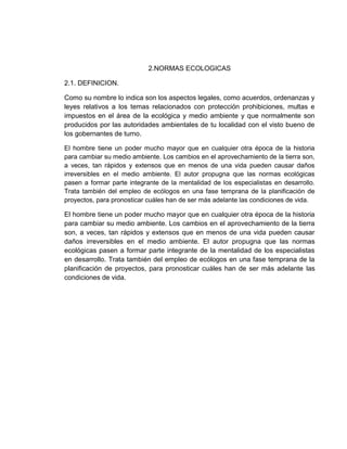 2.NORMAS ECOLOGICAS
2.1. DEFINICION.
Como su nombre lo indica son los aspectos legales, como acuerdos, ordenanzas y
leyes relativos a los temas relacionados con protección prohibiciones, multas e
impuestos en el área de la ecológica y medio ambiente y que normalmente son
producidos por las autoridades ambientales de tu localidad con el visto bueno de
los gobernantes de turno.
El hombre tiene un poder mucho mayor que en cualquier otra época de la historia
para cambiar su medio ambiente. Los cambios en el aprovechamiento de la tierra son,
a veces, tan rápidos y extensos que en menos de una vida pueden causar daños
irreversibles en el medio ambiente. El autor propugna que las normas ecológicas
pasen a formar parte integrante de la mentalidad de los especialistas en desarrollo.
Trata también del empleo de ecólogos en una fase temprana de la planificación de
proyectos, para pronosticar cuáles han de ser más adelante las condiciones de vida.
El hombre tiene un poder mucho mayor que en cualquier otra época de la historia
para cambiar su medio ambiente. Los cambios en el aprovechamiento de la tierra
son, a veces, tan rápidos y extensos que en menos de una vida pueden causar
daños irreversibles en el medio ambiente. El autor propugna que las normas
ecológicas pasen a formar parte integrante de la mentalidad de los especialistas
en desarrollo. Trata también del empleo de ecólogos en una fase temprana de la
planificación de proyectos, para pronosticar cuáles han de ser más adelante las
condiciones de vida.
 