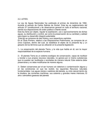 2.2. LEYES.
La Ley de Aguas Nacionales fue publicada el primeo de diciembre de 1992,
durante el periodo de Carlos Salinas de Gortari. Esta ley es reglamentaria del
artículo 27 constitucional y de observancia general en todo el territorio nacional,
siendo sus disposiciones de orden público e interés social.
Esta ley tiene por objeto, regular la explotación, uso o aprovechamiento de dichas
aguas, su distribución y control, así como la preservación de su cantidad y calidad
para lograr su desarrollo integral sustentable.
Esta ley se compone de diez títulos y sus respectivos capítulos.
En el Titulo Primero, relativo a las Disposiciones Preliminares, se compone de un
único Capítulo, dentro del cual, se establece el objeto de la presente ley y un
glosario de los términos que se utilizarán en la presente legislación.
1.- La preservación del planeta Tierra, y la vida que habita en él, son la mayor
responsabilidad de la especie humana.
2.- El planeta Tierra es un sistema ecológico de conservación, capaz de reutilizar
y reciclar a sus propios recursos naturales, no genera por sí mismo substancias
que no puedan ser reutilizada o recicladas de manera natural. Este sistema debe
preservarse y no debe modificarse de manera alguna.
3.- Deben conservarse por el ser humano sin deterioro o contaminación alguna y
en las condiciones en que los recibió, los siguientes Recursos naturales
fundamentales: Las aguas dulces o salobres del planeta, su ciclo natural dentro de
la biosfera, las corrientes marítimas, sus océanos y grandes mares interiores; El
aire o atmosfera gaseosa del planeta
 