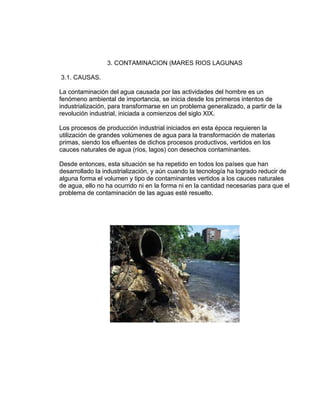 3. CONTAMINACION (MARES RIOS LAGUNAS
3.1. CAUSAS.
La contaminación del agua causada por las actividades del hombre es un
fenómeno ambiental de importancia, se inicia desde los primeros intentos de
industrialización, para transformarse en un problema generalizado, a partir de la
revolución industrial, iniciada a comienzos del siglo XIX.
Los procesos de producción industrial iniciados en esta época requieren la
utilización de grandes volúmenes de agua para la transformación de materias
primas, siendo los efluentes de dichos procesos productivos, vertidos en los
cauces naturales de agua (ríos, lagos) con desechos contaminantes.
Desde entonces, esta situación se ha repetido en todos los países que han
desarrollado la industrialización, y aún cuando la tecnología ha logrado reducir de
alguna forma el volumen y tipo de contaminantes vertidos a los cauces naturales
de agua, ello no ha ocurrido ni en la forma ni en la cantidad necesarias para que el
problema de contaminación de las aguas esté resuelto.
 