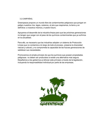 3.2.CAMPAÑAS,
Greenpeace propone un mundo libre de contaminantes peligrosos que pongan en
peligro nuestros ríos, lagos, océanos, el aire que respiramos, la tierra y en
definitiva: a nosotros mismos y nuestro futuro.
Apoyamos el desarrollo de la industria limpia para que las próximas generaciones
no tengan que cargar con el peso de los químicos contaminantes que ya sufrimos
en la actualidad.
Para ello, es necesario que las industrias adopten un sistema de Producción
Limpia que no contamine a lo largo de todo el proceso, preserve la diversidad
natural y cultural, y no comprometa la capacidad de las futuras generaciones de
satisfacer sus necesidades.
Promovemos el simple principio de que los químicos que poseen propiedades
peligrosas no deben ser producidos si existe una alternativa más segura.
Desafiamos a los gobiernos a reforzar este principio a través de la legislación,
incluyendo la responsabilidad individual por parte de las empresas.
 