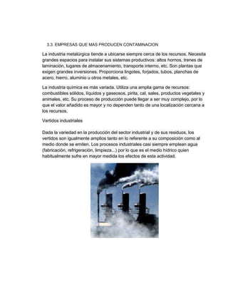 3.3. EMPRESAS QUE MAS PRODUCEN CONTAMINACION
La industria metalúrgica tiende a ubicarse siempre cerca de los recursos. Necesita
grandes espacios para instalar sus sistemas productivos: altos hornos, trenes de
laminación, lugares de almacenamiento, transporte interno, etc. Son plantas que
exigen grandes inversiones. Proporciona lingotes, forjados, tubos, planchas de
acero, hierro, aluminio u otros metales, etc.
La industria química es más variada. Utiliza una amplia gama de recursos:
combustibles sólidos, líquidos y gaseosos, pirita, cal, sales, productos vegetales y
animales, etc. Su proceso de producción puede llegar a ser muy complejo, por lo
que el valor añadido es mayor y no dependen tanto de una localización cercana a
los recursos.
Vertidos industriales
Dada la variedad en la producción del sector industrial y de sus residuos, los
vertidos son igualmente amplios tanto en lo referente a su composición como al
medio donde se emiten. Los procesos industriales casi siempre emplean agua
(fabricación, refrigeración, limpieza...) por lo que es el medio hídrico quien
habitualmente sufre en mayor medida los efectos de esta actividad.
 
