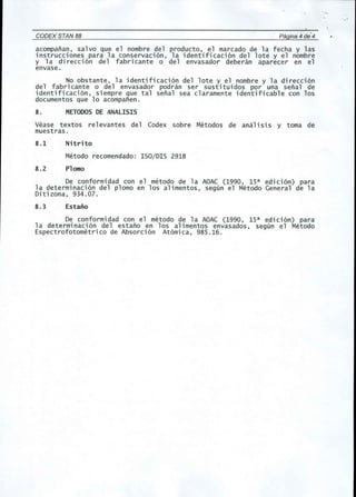 CODEX STAN 88 Pagina 4 de' 4 
acompanan, salvo que el nombre del producto, el marcado de la fecha y las 
instrucciones para la conservaci6n, la identificaci6n del lote y el nombre 
y la di recci6n del fabri cante 0 del envasador deberan aparecer en el 
envase. 
No obstante, la identificaci6n del lote y el nombre y la direcci6n 
del fabricante 0 del envasador podran ser sustituidos por una senal de 
identificaci6n, siempre que tal senal sea claramente identificable con los 
documentos que 10 acompanen. 
8. METODOSDE ANALISIS 
Vease textos re1evantes del Codex sobre Metodos de anal isi5 y toma de 
muestras. 
8.1 Nitrito 
Metodo recomendado: ISO/DIS 2918 
8.2 Plomo 
De conformidad con el metoda de la AOAC (1990, 15a edici6n) para 
la determinaci6n del plomo en los alimentos, segun el Metodo General de la 
Ditizona, 934.07. 
8.3 Estano 
De conformidad con el metoda de la AOAC (1990, 15a edici6n) para 
1a dete rminaci 6n del estano en los alimentos envasados, segun e1 Metodo 
Espectrofotometrico de Absorci6n At6mica, 985.16. 
. " 
 