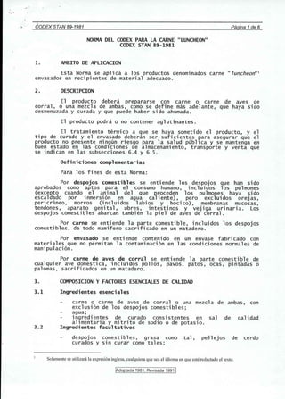 ' .. 
CODEX STAN 89-1981 Pagina 1de 6 
NORMA DEL CODEX PARA LA CARNE "LUNCHEON" 
CODEX STAN 89-1981 
1. AMBITO DE APLICACION 
Esta Norma se aplica a los productos denominados carne II luncheon"1 
envasados en recipientes de material adecuado. 
2. DESCRIPCION 
El producto debera prepararse con carne 0 carne de aves de 
corral, 0 una mezcla de ambas, como se define mas adelante, que haya side 
desmenuzada y curada y que puede haber side ahumada. 
El producto podra 0 no contener aglutinantes. 
El tratamiento termico a que se haya sometido el producto, y el 
tipo de curado y el envasado deberan ser suficientes para asegurar que el 
producto no presente nin~un riesgo para la salud publica y se mantenga en 
buen estado en las condlciones de almacenamiento, transporte y venta que 
se indican en las subsecciones 6.4 y 6.5. 
Definiciones complementarias 
Para los fines de esta Norma: 
Por despojos comestibles se entiende los despojos que han side 
aprobados como aptos para el consumo humano, incluidos los pulmones 
(excepto cuando el animal del que proceden los pulmones haya side 
escaldado por inmersi6n en agua caliente), pero excluidos orejas, 
pericraneo, morros (incluidos labios y hocico) , membranas mucosas, 
tendones, aparato genital, ubres, intestinos y vejiga urinaria. Los 
despojos comestibles abarcan tambien la piel de aves de corral. 
Por carne se entiende la parte comestible, incluidos los despojos 
comestibles, de todo mamifero sacrificado en un matadero. 
Por envasado se enti ende conteni do en un envase fabri cado con 
materiales que no permitan la contaminaci6n en las condiciones normales de 
manipulaci6n. 
Por carne de aves de corral se entiende la parte comestible de 
cualquier ave domestica, incluidos pollos, pav~s, patos, ocas, pintadas 0 
palomas, sacrificados en un matadero. 
3. COMPOSICION Y FACTORES ESENCIALES DE CALIDAD 
3.1 Ingredientes esenciales 
carne 0 carne de aves de corral 0 una mezcl a de ambas, con 
exclusi6n de los despojos comestibles; 
agua; 
in~redientes de curado consistentes en sal de calidad 
allmentaria y nitrito de sodio 0 de potasio. 
3.2 Ingredientes facultativos 
despojos comestibles, grasa como tal, pellejos de cerdo 
curados y sin curar como tales; 
Solamente se utilizara la expresi6n inglesa, cualquiera que sea el idioma en que este redactado el texto. 
!Adoptada 1981. Revisada 1991.1 
 