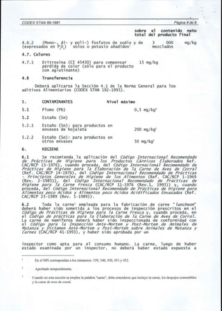 4.6.2 (Mono-, di- y po1i-) fosfatos de sodio y de 
(expresados en P20) solos 0 potasio anadidos1 
4.7. Colores 
3 000 
mezc1ados 
mg/kg 
CODEX STAN 89-1981 
, 
Pagina 4 de 6 
sobre el contenido neto 
total del producto final 
Eritrosina (CI 45430) para compensar 15 mg/kg 
perdida de color (s610 para e1 producto 
con ag1utinante) 
4.7.1 
4.8 Transferencia 
Debera ap1icarse 1a Secci6n 4.1 de 1a Norma General para los 
aditivos A1imentarios (CODEX STAN 192-1995). 
5. CONTAMINANTES Nivel maximo 
5.1 P10mo (Pb) 0,5 mg/kg2 
5.2 Estano (Sn) 
5.2.1 Estano (Sn): para productos en 
envases de hoja1ata 200 mg/kg2 
5.2.2 Estano (Sn): para productos en 
otros envases 50 mg/kg2 
6. HIGIENE 
6.1 Se recomienda 1a ap1icaci6n del C6digo Internacional Recomendado 
de Practicas de Higiene para los Productos Carnicos Elaborados Ref. 
CAC/RCP 13-1976), cuando proceda, del C6digo Internacional Recomendado de 
Practicas de Higiene para la Elaboraci6n de la Carne de Aves de Corral 
(Ref. CAC/RCP 14-1976), del C6digo Internacional Recomendado de Practicas 
- Principios Genera les de Higiene de los A limentos (Ref. CAC/Rep 1-1969 
(Rev. 2-1985)), del C6digo In ternaciona1 Recomendado de Practicas de 
Higiene para la Carne Fresca (CAC/RCP 11-1976 (Rev.1, 1993)) y, cuando 
proceda, del C6digo Internacional Recomendado de Practicas de Higiene para 
Alimentos poco Acidos y Alimentos poco Acidos Acidiricados Envasados (Ref. 
CAC/RCP 23-1989 (Rev. 1-1989)). 
6.2 Toda 1a carne3 emp1eada para 1a fabricaci6n de carne" luncheon" 
debera haber sido sometida a los procesos de inspecci6n prescritos en e1 
C6digo de Practicas de Higiene para la Carne Fresca y, cuando proceda, en 
e1 C6digo de practicas para la Elaboraci6n de la Carne de Aves de Corral. 
La carne de mamiferos debera haber sido inspeccionada de conformidad con 
e1 C6digo para la Inspecci6n Ante-Mortem y Post-Mortem de Animales de 
Matanza y Dictamen Ante-Mortem y Post-Mortem sobre Animales de Matanza y 
Carnes (CAC/RCP 41-1993), y haber sido aprobada por un 
inspector como apt a para e1 consumo humano. La carne, 1uego de haber 
estado exami nada por un inspector, no debera haber estado expuesta a 
En el SIN correspondan a los numneros: 339, 340, 450, 451 Y452. 
Aprobado temporalmente. 
Cuando en esta secci6n se emplea la palabra "came", debe entenderse que incluye la came, los despojos comestibles 
y la came de aves de corral. 
 