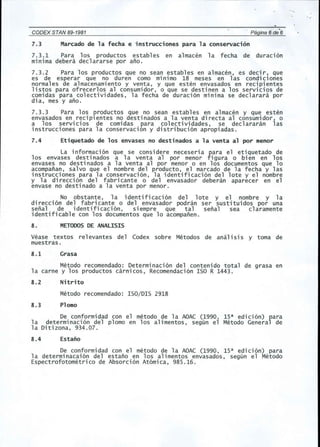 CODEX STAN 89-1981 . Pagina 6 de 6 
7.3 Marcado de la fecha e instrucciones para la conservaci6n 
7.3.1 Para los productos estables en almacen la fecha de duraci6n 
minima debera declararse por ano. 
7.3.2 Para los productos que no sean estables en almacen, es decir, que 
es de esperar que no duren como minimo 18 meses en las condiciones 
normales de almacenamiento y venta, y que esten envasados en recipientes 
listos para ofrecerlos al consumidor, 0 que se destinen a los servicios de 
comidas para colectividades, la fecha de duraci6n minima se declarara p~r 
dia, mes y ano. 
7.3.3 Para los productos que no sean estables en almacen y que esten 
envasados en reciplentes no destinados a la venta directa al consumidor, 0 
a los serV1ClOS de comidas para colectividades, se declararan las 
instrucciones para la conservacion y distribuci6n apropiadas. 
7.4 Etiquetado de los envases no destinados a la venta al por menor 
La informaci 6n que se consi dere neceseri a para e1 eti quetado de 
los envases destinados a la venta al p~r menor figura 0 bien en los 
envases no destinados a la venta al p~r menor 0 en los documentos que 10 
acompanan, salvo que el nombre del producto, el marcado de la fecha y las 
instrucciones para la conservaci6n, la identificaci6n del lote y el nombre 
y la direcci6n del fabricante 0 del envasador debe ran aparecer en el 
envase no destinado a la venta p~r menor. 
No obstante, la identificaci6n del lote y el nombre y la 
direcci6n del fabricante 0 del envasador podran ser sustituidos por una 
senal de identificaci6n, siempre que tal senal sea claramente 
identificable con los documentos que 10 acompanen. 
8. METODOSDE ANALISIS 
Vease textos re1evantes del Codex sobre Metodos de anal isi5 y toma de 
muestras. 
8.1 Grasa 
Metodo recomendado: Determinaci6n del contenido total de grasa en 
la carne y los productos carnicos, Recomendaci6n ISO R 1443. 
8.2 Nitrito 
Metodo recomendado: ISO/DIS 2918 
8.3 Plomo 
De conformidad con el metoda de la AOAC (1990, lSa edici6n) fara 
la determinaci6n del plomo en los alimentos, segun el Metodo Genera de 
la Ditizona, 934.07. 
8.4 Estano 
De conformidad con el metoda de la AOAC (1990, lSa edici6n) para 
la determinacai6n del estano en los alimentos envasados, segun el Metodo 
Espectrofotometrico de Absorci6n At6mica, 98S.16. 
 