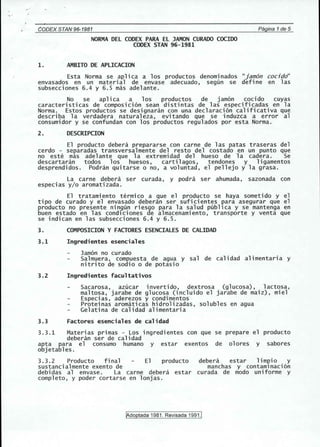 " ' 
CODEX STAN'96-1981 Pagina 1de 5 
NORMA DEL CODEX PARA EL JAMON CURAOO COCIOO 
CODEX STAN 96-1981 
1. AMBITO DE APLICACION 
Esta Norma se aplica a los productos denominados "jamon cocjdo" 
envasados en un material de envase adecuado, segun se define en las 
subsecciones 6.4 y 6.5 mas adelante. 
No se aplica a los productos de jamon cocido cuyas 
caracteri sticas de composi cion sean distintas de 1as especi ficadas en 1a 
Norma. Estos productos se designaran con una declaracion calificativa que 
describa la verdadera naturaleza, evitando que se induzca a error al 
consumidor y se confundan con los productos regulados por esta Norma. 
2. DESCRIPCION 
El producto debera prepararse con carne de las patas traseras del 
cerdo - separadas transversalmente del resto del costado en un punto que 
no este mas adelante que la extremidad del hueso de la cadera. Se 
descartaran todos los huesos, carti 1agos, tendones y 1igamentos 
desprendidos. Podran quitarse 0 no, a voluntad, el pellejo y la grasa. 
La carne debera ser curada, y podra ser ahumada, sazonada con 
especias y/o aromatizada. 
El tratamiento termico a que el producto se haya sometido y el 
tipo de curado y el envasado deberan ser suficientes para asegurar que el 
producto no presente nin9un riesgo para la salud publica y se mantenga en 
buen estado en las condlciones de almacenamiento, transporte y venta que 
se indican en las subsecciones 6.4 y 6.5. 
3. COMPOSICION Y FACTORES ESENCIALES DE CALIDAD 
3.1 Ingredientes esenciales 
Jamon no curado 
Salmuera, compuesta de agua y sal de calidad alimentaria y 
nitrito de sodio 0 de potasio 
3.2 Ingredientes facultativos 
Sacarosa, azucar invertido, dextrosa (glucosa), lactosa, 
maltosa, jarabe de glucosa (incluido el jarabe de maiz) , miel 
Especias, aderezos y condimentos 
Proteinas aromaticas hidrolizadas, solubles en agua 
Gelatina de calidad alimentaria 
3.3 Factores esenciales de calidad 
3.3.1 Materias primas - Los ingredientes con que se prepare el producto 
debe ran ser de calidad 
apt a para el consumo humane y estar exentos de olores y sabores 
objetables. 
3.3.2 Producto final 
sustancialmente exento de 
debi das a1 envase. La carne debe ra 
completo, y poder cortarse en lonjas. 
debera estar limpio y 
manchas y contaminacion 
El producto 
estar curada de modo uniforme y 
JAdoptada 1981, Revisada 1991.1 
 