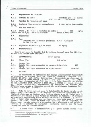 " ' 
CODEX STAN'96-1981 Pagina 3de 5 
4.5 Reguladores de la acidez 
4.5.1 Citrato de sodio Limitada por 1as buenas 
practicas de fabricacion 
4.6 Agentes de retenci6n del agua 
Fosfatos (los presentes natural mente 
mas los anadidos)l 
4.6.2 (Mono-, di- y poli-) fosfatos de sodio y 3 000 
(expresados en P20S 
) potasio anadidos2 solos 0 mezclados 
4.6.1 
en PO) 
2 5 
8 000 mg/kg (expresados 
mg/kg 
4.7 Espesantes 
4.7.1 Agar } 
Limitada por las buenas practicas 4.7.2 
de fabricacion 
Carragaen } 
4.7.3 Alginatos de potasio y/o de sodio 10 mg/kg 
4.8 Transferencia 
Debera aplicarse la Seccion 4.1 de la Norma General para los Aditivos 
Alimentarios (CODEX STAN 192-1995). 
5. CONTAMINANTES Nivel maximo 
5.1 Plomo (Pb) 0,5 mg/kg3 
5.2 Estano (Sn) 
5.2.1 Estano (Sn) : para productos en envases de hojalata 200 
mg/kg3 
5.2.2 Estano (Sn) : para productos en otros envases 50 mg/kg3 
6. HIGIENE 
6.1 Se recomienda la aplicacion del C6djgo Internacjona7 Recomendado 
de Practjcas de Hjgjene para 70S Productos Carnjcos E7aborados (Ref. 
CAC/RCP 13-1976), del C6djgo Internacjona 7 Recomendado de Prac6cas de 
Hjgjene para 7a Carne Fresca (CAC/RCP 11-1976 (Rev.1, 1993)), del C6djgo 
Internacjona7 Recomendado de Prac6cas - Prjncjpjos Genera7es de Hjgjene 
de 70S Ahmentos (Ref. CAC/RCP 1-1969 (Rev. 2-1985)) y, cuando proceda, 
del C6djgo Internacjona7 Recomendado de Prac6cas de Hjgjene para 
A7jmentos poco Acjdos y A7jmentos poco Acjdos Acjdjrjcados Envasados (Ref. 
CAC/RCP 23-1979 (Rev. 1-1989)). 
6.2 Toda la carne empleada para la fabricacion de jamon curado cocido 
debera haber side sometida a los procesos de inspeccion prescritos en el 
C6djgo de Practjcas de Hjgjene para 7a Carne Fresca y en el C6djgo para 7a 
Inspeccj6n Ante-Mortem y Post-Mortem de Anjma tes de Matanza y e 7 Djctamen 
Ante-Mortem y Post-Mortem sobre Anjma7es de Matanza y Carnes) (CAC/RCP 41- 
1993) Y haber sido aprobada por un inspector como apta para e1 consumo 
humano. La carne, luego de haber side examinada por un inspector, no 
debera haber estado expuesta a contaminacion 0 elaborada 0 manipulada 0 
sometida a la adicion de cualquier sustancia nociva, que la hagan 
inapropiada para el consumo humano. 
6.3 La carne cruda 0 semielaborada y el jamon curado cocido seran 
Fosfatos naturales (mglkg PeOS) calculados como 250 x % de proteinas. 
En el SIN correspondan a los numeros 339, 340, 450, 451 Y452. 
Aprobado temporalmente. 
 