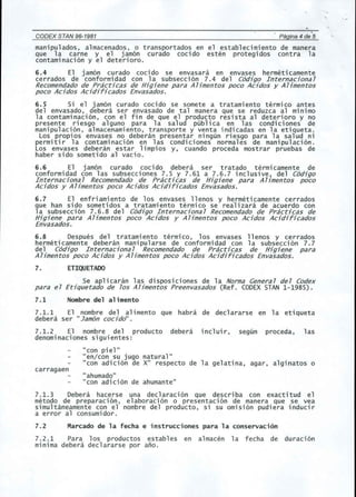 CODEX STAN 96-1981 Pagina 4 de 5 
manipul ados , almacenados, 0 transportados en el establecimiento de manera 
que la carne y el jamon curado cocido esten protegidos contra la 
contaminacion y el deterioro. 
6.4 El jamon curado cocido se envasara en envases hermeticamente 
cerrados de conformidad con la subseccion 7.4 del C6djgo Internacjonal 
Recomendadode Practjcas de Hjgjene para Aljmentos poco Acjdos y Aljmentos 
poco Acjdos Acjdjrjcados Envasados. 
6.5 Si el jamon curado cocido se somete a tratamiento termico antes 
del envasado, debera ser envasado de tal manera que se reduzca al minimo 
la contaminacion, con el fin de que el producto resista al deterioro y no 
presente riesgo alguno para la salud publica en las condiciones de 
manipulacion, almacenamiento, transporte y venta indicadas en la etiqueta. 
Los propios envases no deberan presentar ningun riesgo para la salud ni 
permitir la contaminacion en las condiciones normales de manipulacion. 
Los envases debe ran estar 1impios y, cuando proceda mostrar pruebas de 
haber sido sometido al vacio. 
6.6 El jamon curado cocido debera ser tratado termicamente de 
conformidad con las subsecciones 7.5 y 7.61 a 7.6.7 inclusive, del C6djgo 
Internacjonal Recomendado de Prac6cas de Hjgjene para Ahmentos poco 
Acjdos y Ahmentos poco Acjdos Acjdjrjcados Envasados. 
6.7 El enfriamiento de los envases llenos y hermeticamente cerrados 
que han sido sometidos a tratamiento termico se realizara de acuerdo con 
la subseccion 7.6.8 del C6djgo Internacjonal Recomendado de Practjcas de 
Hjgjene para Ahmentos poco Acjdos y Ahmentos poco Acjdos Acjdjrjcados 
Envasados. 
6.8 Despues del tratamiento termico, los envases llenos y cerrados 
hermeti camente deberan mani pularse de conformi dad con 1a subsecci on 7.7 
del C6djgo Internacjonal Recomendado de Prac6cas de Hjgjene para 
Ahmentos poco Acjdos y Ahmentos poco Acjdos Acjdjrjcados Envasados. 
7. ETIQUETADO 
Se aplicaran las disposiciones de la Norma General del Codex 
para el Etjquetado de los Aljmentos Preenvasados (Ref. CODEX STAN 1-1985). 
7.1 Nombre del alimento 
7.1.1 El nombre del alimento que habra de decl ararse en 1a eti queta 
debera ser "Jam6n cocjdo". 
7.1.2 El nombre del producto debera incluir, segun proceda, las 
denominaciones siguientes: 
"con piel" 
"en/con su jugo natural" 
"con adicion de X" respecto de la gelatina, agar, alginatos 0 
carragaen 
"ahumado" 
"con adicion de ahumante" 
7.1.3 Debera hacerse una declaracion que describa con exactitud el 
metoda de preparaci on, elaboraci on 0 presentaci on de manera que se yea 
simultaneamente con el nombre del producto, si su omision pudiera inducir 
a error al consumidor. 
7.2 Marcado de la fecha e instrucciones para la conservacion 
7.2.1 Para los productos estables en almacen la fecha de duracion 
minima debera declararse por ano. 
 
