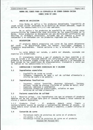 CODEX STAN'97-1981 Pagina 1de 5 
NORMA DEL CODEX PARA LA ESPALDILLA DE CERDO CURADA COCIDA 
CODEX STAN 97-1981 
1. AMBITO DE APLlCACION 
Esta Norma se aplica a los productos denominados "espaldilla de 
cerdo curada cocida" envasados en un material de envase adecuado, segun se 
define en las subsecciones 6.4 y 6.5 mas adelante. 
No se aplica a los productos de espaldilla de cerdo cocida cuyas 
caracteristicas de composici6n sean distintas de las especificadas en la 
Norma. Estos productos se designaran con una declaraci6n calificativa que 
describa su verdadera naturaleza, evitando que se induzca a error al 
consumidor y se confundan con los productos regulados por esta Norma. 
2. DESCRIPCION 
El producto debera prepararse con carne de 1as patas del anteras 
del cerdo. Se descartaran todos los huesos, cartilagos, tendones y 
ligamentos desprendidos. Podran quitarse 0 no, a voluntad, el pellejo y 
la grasa. 
La carne debera ser curada, y podra ser ahumada, sazonada con 
especias y/o aromatizada. 
El tratamiento termico a que el producto se haya sometido y el 
tipo de curado y el envasado debe ran ser suficientes para asegurar que el 
producto no presente ningun riesgo para la salud publica y se mantenga en 
buen estado en las condlciones de almacenamiento, transporte y venta que 
se indican en las subsecciones 6.4 y 6.5. 
3. COMPOSICION Y FACTORES ESENCIALES DE Y CALIDAD 
3.1 Ingredientes esenciales 
Espaldilla de cerdo no curada 
Salmuera, compuesta de agua y sal de cal idad alimentari a y 
nitrito de sodio 0 de potasio. 
3.2 Ingredientes facultativos 
Sacarosa, azucar invertido, dextrosa (glucosa), lactosa, 
maltosa, jarabe de glucosa (incluido el jarabe de maiz) , miel 
Especias, aderezos y condimentos 
Proteinas aromaticas hidrolizadas, solubles en agua 
Gelatina de calidad alimentaria 
3.3 Factores esenciales de calidad 
3.3.1 Materias primas - Los ingredientes con que se prepare el producto 
deberan ser de una calidad apta para el consumo humane y estar exentos de 
olores y sabores objetables. 
3.3.2 Producto final El producto debera estar limpio y 
sustancialmente exento de manchas y contaminaci6n debidas al envase. La 
carne debera estar curada de modo uniforme y completo, y poder cortarse en 
lonjas. 
3.4 Contenido de carne 
Porcentaje medio de proteinas de carne en el producto 
sin grasa: ~ 17,5% 
Porcentaje minimo de proteinas de carne en el producto 
[Adoptada 1981, Revisada 1991,1 
 