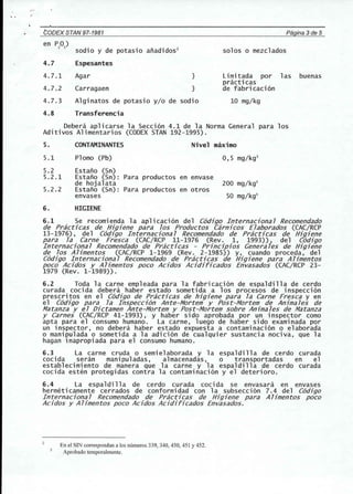 CODEX STAN 97-1981 Pagina 3de 5 
en PO) 
2 5 
sodio y de potasio aiiadidos2 
4.7 Espesantes 
4.7.1 Agar } 
4.7.2 Carragaen } 
4.7.3 Alginatos de potasio y/o de sodio 
4.8 Transferencia 
solos 0 mezclados 
Limitada por las buenas 
practicas 
de fabricaci6n 
10 mg/kg 
Debera aplicarse la Secci6n 4.1 de la Norma General para los 
Aditivos Alimentarios (CODEX STAN 192-1995). 
5. CONTAMINANTES Nivel maximo 
5.1 Plomo (Pb) 0,5 mg/kg3 
5.2 Estaiio (Sn) 
5.2.1 Estaiio (Sn): Para productos en envase 
de hojalata 200 mg/kg3 
5.2.2 Estaiio (Sn): Para productos en otros 
envases 50 mg/kg3 
6. HIGIENE 
6.1 Se recomienda la aplicaci6n del C6digo Internaciona7 Recomendado 
de Practicas de Higiene para 70S Productos Carnicos E7aborados (CAC/RCP 
13-1976), del C6digo Internaciona7 Recomendado de Practicas de Higiene 
para 7a Carne Fresca (CAC/RCP 11-1976 (Rev. 1, 1993)), del C6digo 
Internaciona7 Recomendado de Practicas - Principios Genera7es de Higiene 
de 70S A7imentos (CAC/RCP 1-1969 (Rev. 2-1985)) y, cuando proceda, del 
C6digo Internaciona7 Recomendado de Practicas de Higiene para A7imentos 
poco Acidos y A7imentos poco Acidos Acidiricados Envasados (CAC/RCP 23- 
1979 (Rev. 1-1989)). 
6.2 Toda la carne empleada para la fabricaci6n de espaldilla de cerdo 
curada cocida debera haber estado someti da a los procesos de inspecci 6n 
prescritos en el C6digo de Practicas de higiene para 7a Carne Fresca y en 
el C6digo para 7a Inspecci6n Ante-Mortem y Post-Mortem de Anima7es de 
Matanza y e7 Dictamen Ante-Mortem y Post-Mortem sobre Anima7es de Matanza 
y Carnes (CAC/RCP 41-1993), Y haber sido aprobada por un inspector como 
apta para el consumo humano. La carne, luego de haber sido examinada por 
un inspector, no debera haber estado expuesta a contaminaci6n 0 elaborada 
o manipulada 0 sometida a la adici6n de cualquier sustancia nociva, que la 
hagan inapropiada para el consumo humano. 
6.3 La carne cruda 0 semielaborada y la espaldilla de cerdo curada 
cocida seran manipuladas, almacenadas, 0 transportadas en el 
establecimiento de manera que la carne y la espaldilla de cerdo curada 
cocida esten protegidas contra la contaminaci6n y el deterioro. 
6.4 La espaldilla de cerdo curada cocida se envasara en envases 
hermeticamente cerrados de conformidad con la subsecci6n 7.4 del C6digo 
Internaciona7 Recomendado de Practicas de Higiene para A7imentos poco 
Acidos y Ahmentos poco Acidos AC7·diricados Envasados. 
En el SIN correspondan a los numeros 339, 340, 450, 45 I Y452. 
Aprobado temporal mente. 
 