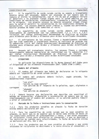 CODEX STAN 97-1981 
. Pagina 4 de 5 
6.5 Si la espaldilla de cerdo curada cocida se somete a tratamiento 
termi co antes del envasado, debera ser envasada de tal manera que se 
reduzca al minima la contaminacion, con el fin de que el producto resista 
al deterioro y no presente riesgo alguno para la salud publica en las 
condiciones de manipulacion, almacenamlento, transporte y venta indicadas 
en 1a etiqueta. Los propi os envases no debe ran presentar ningun riesgo 
para la salud ni permitir la contaminacion en las condiciones normales de 
manipulacion. Los envases deberan estar limpios y, cuando sea pertinente, 
mostrar pruebas de haber side sometidos al vacio. 
6.6 La espaldilla de cerdo curada cocida debera ser tratada 
termi camente de conformi dad con 1as subsecci ones 7.5 Y 7.6.1 a 7.6.7 
inclusive, del C6djgo Internacjonal Recomendado de Prac6cas de Hjgjene 
para Aljmentos poco Acjdos y Aljmentos poco Acjdos Acjdjfjcados Envasados. 
6.7 El enfri ami ento de los envases 11enos y hermeti camente cerrados 
que han side sometidos a tratamiento termico se realizara de acuerdo con 
la subseccion 7.6.8. del C6djgo Internacjonal Recomendado de Practjcas de 
Hjgjene para Aljmentos poco Acjdos y AUmentos poco Acjdos Acjdjfjcados 
Envasados. 
6.8 Despues del tratami ento termi co, los envases 11 enos y cerrados 
hermeti camente deberan mani pul arse de conformi dad con 1a subsecci on 7.7 
del C6djgo Internacjonal Recomendado de Prac6cas de Hjgjene para 
Aljmentos poco Acjdos y Aljmentos poco Acjdos Acjdjfjcados Envasados. 
7. ETIQUETADO 
Se aplicaran las disposiciones de la Norma General del Codex para 
el Etjquetado de los Aljmentos Preenvasados (Ref. CODEX STAN 1-1985). 
7.1 Nombre del alimento 
7.7.1 El nombre del alimento que habra de declararse en la etiqueta 
debera ser "espa ldj1la de cerda curada cocjda". 
7.1.2 El nombre del producto debera incluir, segun proceda, las 
denominaciones siguientes: 
"con piel" 
"en/con su juga natural" 
"con adicion de X" respecto de la gelatina, agar, alginatos 0 
carragaen 
"ahumado" 
"con adicion de ahumante". 
7.1.3 Debera hacerse una declaracion que describa con exactitud el 
metodo de preparaci on, e1aboraci on 0 presentaci on de manera que se yea 
simultaneamente con el nombre del producto, si su omision pudiera inducir 
a error al consumidor. 
7.2 Marcado de la fecha e instrucciones para la conservaci6n 
7.2.1 Para los productos estables en almacen la fecha de duracion 
minima debera declararse por ano. 
7.2.2 Para las espaldillas de cerdo curada que no sean estables en 
almacen, es decir que es de esperar que no duren como minimo 18 meses en 
las condiciones normales de almacenamlento y venta, y que esten envasados 
en recipientes listos para ofrecerlos al consumidor, 0 que se destinan a 
los servicios de comidas para colectividades, la fecha de duracion minima 
se declarara por dia, mes y ano. 
7.2.3 Para los productos que no sean establ es en almacen y que esten 
envasados en reciplentes no destinados a la venta directa al consumidor, 0 
 