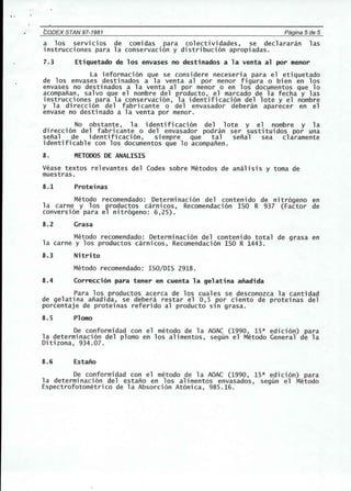 ,. 
tODEX STAN 97-1981 Pagina 5 de 5 
a los servicios de comidas para colectividades, se declararan las 
instrucciones para la conservacion y distribucion apropiadas. 
7.3 Etiquetado de los envases no destinados a la venta al por menor 
La informacion que se considere neceseria para el etiquetado 
de los envases desti nados a 1a venta al por menor figura 0 bien en los 
envases no destinados a la venta al por menor 0 en los documentos que 10 
acompanan, salvo que el nombre del producto, el marcado de la fecha y las 
instrucciones para la conservacion, la identificacion del lote y el nombre 
y 1a di recci on del fabri cante 0 del envasador debe ran aparece r en e1 
envase no destinado a la venta por menor. 
No obstante, la identificacion del lote y el nombre y la 
direccion del fabricante 0 del envasador podran ser sustituidos por una 
senal de identificacion, siempre que tal senal sea claramente 
identificable con los documentos que 10 acompanen. 
8. METODOSDE ANAlISIS 
Vease textos relevantes del Codex sobre Metodos de analisis y toma de 
muestras. 
8.1 Proteinas 
Metodo recomendado: Determi nacion del conteni do de nitrogeno en 
1a carne y los productos carni cos, Recomendaci on ISO R 937 (Factor de 
conversion para el nitrogeno: 6,25). 
8.2 Grasa 
Metodo recomendado: Determinacion del contenido total de grasa en 
la carne y los productos carnicos, Recomendacion ISO R 1443. 
8.3 Nitrito 
Metodo recomendado: ISO/DIS 2918. 
8.4 Correcci6n para tener en cuenta la gelatina anadida 
Para los productos acerca de los cuales se desconozca la cantidad 
de gelatina anadida, se debera restar el 0,5 por ciento de proteinas del 
porcentaje de proteinas referido al producto sin grasa. 
8.5 Plomo 
De conformidad con el metoda de la AOAC (1990, 1sa edicion) para 
la determinacion del plomo en los alimentos, segun el Metodo General de la 
Ditizona, 934.07. 
8.6 Estano 
De conformidad con el metoda de la AOAC (1990, 1sa edicion) para 
1a dete rminaci on del estano en los alimentos envasados, segun e1 Metodo 
Espectrofotometrico de la Absorcion Atomica, 985.16. 
 