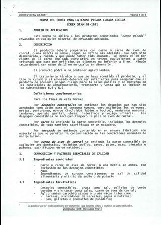 , . 
CODEX STAN 98-1981 Pagina 1de 6 
NORMA DEL CODEX PARA LA CARNE PlCADA CURADA COCIDA 
CODEX STAN 98-1981 
1. AMBITO DE APLlCACION 
Esta Norma se aplica a los productos denominados "carne pjcada"l 
envasados en cualquier material de envasado adecuado. 
2. DESCRIPCION 
El producto debera prepararse con carne 0 carne de aves de 
corral, 0 una mezcla de ambas, segun se define mas adelante, que haya side 
desmenuzada y curada y que puede haber side ahumada. Al menDs el SO p~r 
ciento de la carne empleada consisti ra en trozos equivalentes a carne 
triturada que pase por orificios de diametro no inferlor a 8 mm. Ningun 
trozo debera ser mayor de 15 mm en cualquier dimension. 
El producto podra 0 no contener aglutinantes. 
El tratamiento termico a que se haya sometido el producto, y el 
tipo de curado y el envasado deberan ser suficientes para asegurar que el 
producto no presente ningun riesgo para la salud publlca y se mantenga en 
1as condi ciones de a1macenami ento, transporte y venta que se indi can en 
las subsecciones 6.4 y 6.5. 
Definiciones complementarias 
Para los fines de esta Norma: 
Por despojos comestibles se entiende los despojos que han side 
aprobados como aptos para el consumo humano, pero excluidos los pulmones, 
orejas, pericraneo, morros (incluidos labios y hocico), membranas mucosas, 
tendones, aparato genital, ubres, intestinos y vejiga urinaria. Los 
despojos comestibles no incluyen tampoco la piel de aves de corral. 
Por carne se entiende la parte comestible, incluidos los despojos 
comestibles, de todo mamifero sacrificado en un matadero. 
Por envasado se enti ende conteni do en un envase fabri cado con 
materiales que no permitan la contaminacion en las condiciones normales de 
manipulacion. 
Por carne de aves de corral se entiende la parte comestible de 
cualquier ave domestica, incluidos pollos, pav~s, patos, ocas, pintadas 0 
palomas, sacrificados en un matadero. 
3. COMPOSICION Y FACTORES ESENCIALES DE CALIDAD 
3.1 Ingredientes esenciales 
Carne 0 carne de aves de corral 0 una mezcl a de ambas, con 
exclusion de los despojos comestibles 
Agua 
Ingredientes de curado consistentes en sal de calidad 
allmentaria y nitrito de sodio 0 de potasio 
3.2 Ingredientes facultativos 
Despojos comestibles, grasa como tal, pellejos de cerdo 
curados y sin curar como tales, carne de aves de corral; 
Aglutinantes carbohidratados y proteinicos tales como: 
harinas, 0 almidones de cereales, papas 0 batatas; 
pan, galletas 0 productos de panaderia; 
 