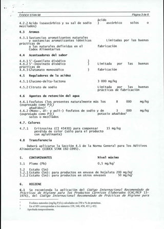 ,. 
CODEX STAN 98 Pagina 3de 6 
4.2.2 Acido isoascorbico y su sal de sodio 
mezclados) 
4.3 Aromas 
4.3.1Sustancias aromatizantes naturales 
y sustancias aromatizantes identicas 
practicas de 
a las naturales definidas en el 
Codex Alimentarius 
4.4 Acentuadores del sabor 
4.4.1 5'-Guani 1ato disodi co 
4.4.2 5'-Inosinato disodico 
practicas de 
4.4.3 Gl utamato monosodi co 
4.5 Reguladores de la acidez 
4.5.1 Gl ucono-de 1ta -1acton a 
4.5.2 Citrato de sodio 
4.6 Agentes de retenci6n del agua 
4.6.1 Fosfatos (los presentes naturalmente mas los 8 000 
(expresado como PO) 
anadidos)l 2 5 
4.6.2 (Mono-, di- y poli-) fosfatos de sodio y de 3 000 
(expresado como PO) potasi 0 anadi dos2 
solos 0 meztlkdos 
}} 
} 
acido 
} ascorbico solos 
Limitadas por las buenas 
fabri caci on 
Limitada por 
fabricacion 
las buenas 
3 000 mg/kg 
Limitada por las buenas 
practicas de fabricacion 
mg/kg 
mg/kg 
4.7. Colores 
4.7.1 Eritrosina (CI 45430) para compensar 15 mg/kg 
perdida de color (solo para el producto 
con aglutinante) 
4.8 Transferencia 
Debera aplicarse la Seccion 4.1 de la Norma General para los Aditivos 
Alimentarios (CODEX STAN 192-1995). 
S. CONTAMINANTES 
5.1 Plomo (Pb) 
Nivel maximo 
0,5 mg/kg3 
5.2 Estano (Sn) 
5.2.1Estano (Sn): para productos en envase de hojalata 200 mg/kgl 
5.2.2 Estano (Sn): para productos en otros envases 50 mg/kgl 
6. HIGIENE 
6.1 Se recomienda la aplicacion del C6djgo Internacjona7 Recomendadode 
PracUcas de Hjgjene para 70S Productos Carnjcos E7aborados (CAC/RCP 13- 
1976), del C6djgo Internacjona 7 Recomendadode PracUcas de Hjgjene para 
Fosfatos naturales (mgikg P20S) calculados en 250 x %de proteinas. 
En el SIN correspondan a los numeros 339, 340, 450, 451 Y452. 
Aprobada temporal mente. 
o 
 