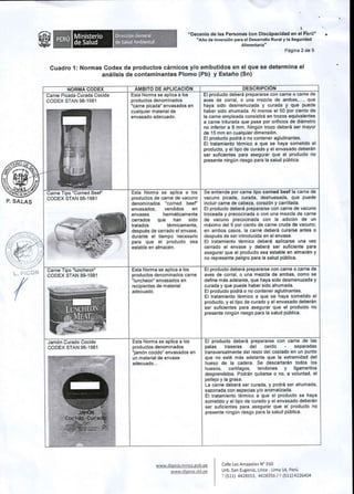 tat. ~ .. Ministerio 
de Salud 
Direcci6n General 
de Salud Ambiental 
1 
"Decenio de las Personas eon Discc!ipacidad en el P9r(J" 
"Ano de Inversi6n para el Desarrollo Rural y la Seguridad 
Alimentaria" 
Pagina 2 de 5 
Cuadro 1: Normas Codex de productos carnicos y/o embutidos en el que se determina el 
analisis de contaminantes Plomo (Pb) y Estaiio (5n) 
Carne Picada 
CODEX STAN 98-1981 
P. SALAS 
{ 
Carne Tipo 
CODEX STAN 89-1981 
Esta Norma se aplica a 
productos denominados 
"carne picada" envasados en 
cualquier material de 
envasado adecuado. 
producto debera prepararse con carne 0 carne de 
aves de corral, 0 una mezcla de ambas, ... , que 
haya sido desmenuzada y curada y que puede 
haber sido ahumada. AI menos el 50 por ciento de 
la carne empleada consistira en trozos equivalentes 
a carne triturada que pase por orificios de diametro 
no inferior a 8 mm. Ningun trozo debera ser mayor 
de 15 mm en cualquier dimensi6n. 
EI producto podra 0 no contener aglutinantes. 
EI tratamiento termico a que se haya sometido el 
producto, y el tipo de curado y el envasado deberan 
ser suficientes para asegurar que el producto no 
presente ningun riesgo para la salud publica. 
entiende por carne tipo corned 
vacuno picada, curada, deshuesada, que puede 
incluir carne de cabeza, coraz6n y carrillada. 
EI producto debera prepararse con carne de vacuno 
troceada y precocinada 0 con una mezcla de carne 
de vacuno precocinada con la adici6n de un 
maximo del 5 por ciento de carne cruda de vacuno; 
en ambos casos, la carne debera curarse antes 0 
despues de ser introducida en el envase. 
EI tratamiento termico debera aplicarse una vez 
cerrado el envase y debera ser suficiente para 
asegurar que el producto sea estable en almacen y 
no represente peligro para la salud publica. 
debera prepararse con carne 0 carne 
aves de corral, 0 una mezcla de ambas, como se 
define mas adelante, que haya sido desmenuzada y 
curada y que puede haber sido ahumada. 
EI producto podra 0 no contener aglutinantes. 
EI tratamiento termico a que se haya sometido el 
producto, y el tipo de curado y el envasado deberan 
ser suficientes para asegurar que el producto no 
presente ningun riesgo para la salud publica. 
Esta Norma se a 
productos de carne de vacuno 
denominados "corned beef' 
envasados, vendidos en 
envases hermeticamente 
cerrados que han sido 
tratados termicamente, 
despues de cerrado el envase, 
durante el tiempo necesario 
para que el producto sea 
estable en almacen. 
Esta Norma se aplica a los 
productos denominados carne 
"luncheon" envasados en 
recipientes de material 
adecuado. 
Esta Norma se aplica a 
productos denominados 
"jam6n cocido" envasados en 
un material de envase 
adecuado... 
www.digesa.minsa.gob.pe 
EI producto debera prepararse con carne 
patas traseras del cerdo separadas 
transversalmente del resto del costado en un punto 
que no este mas adelante que la extremidad del 
hueso de la cadera. Se descartaran todos los 
huesos, cartilagos, tendones y ligamentos 
desprendidos. Podran quitarse 0 no, a voluntad, el 
pellejo y la grasa. 
La carne debera ser curada, y podra ser ahumada, 
sazonada con especias y/o aromatizada. 
EI tratamiento termico a que el producto se haya 
sometido y el tipo de curado y el envasado deberan 
ser suficientes para asegurar que el producto no 
presente ningun riesgo para la salud publica. 
www.digesa.sld.pe 
Calle LasAmapolas N" 350 
Urb. San Eugenio, Lince - Lima 14, Peru 
T (511) 4428353, 4428356/ F(511) 4226404 
•. 
 