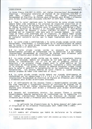 ·, 
CODEX STAN 98 
, 
Pagina 4 de 6 
la Carne Fresca (CAC/RCP11-1976), del C6digo Internacional Recomendadode 
Practicas - Principios Generales de Higiene de los Alimentos (CAC/RCP 1- 
1969 (Rev. 2-1985)), y cuando proceda, del C6digo Internacional 
Recomendadode Practicas de Higiene para Alimentos poco Acidos y Alimentos 
poco Acidos Acidificados Envasados (CAC/RCP23-1979 (Rev. 1-1989)). 
6.2 Toda 1a carnel empleada para 1a fabri caci 6n de carne pi cada coci da 
debera haber side sometida a los procesos de inspecci6n prescritos en el 
C6digo de Practicas de Higiene para la Carne Fresca y, cuando proceda, en 
el C6digo de Practicas de Higiene para la Inspecci6n Ante-Mortem y Post- 
Mortem de Animales de Matanza y el Dictamen Ante-Mortem y Post-Mortem 
sobre Animales de Matanza y Carnes (CAC/RCP 41-1993), Y haber side 
aprobada p~r un inspector como apt a para e1 consumo humano. La carne, 
1uego de haber si do exami nada p~r un inspector, no debera haber estado 
expuesta a continuaci6n 0 elaborada 0 manipulada 0 sometida a la adici6n 
de cualquier sustancia nociva, que la hagan inapropiada para el consumo 
humano. 
6.3 La carne cruda 0 semielaborada y la carne picada curada cocida seran 
manipuladas, almacenadas, 0 transportadas en el establecimiento de manera 
que 1a carne y 1a carne pi cada curada coci da esten protegi das contra 1a 
contaminaci6n y el deterioro. 
6.4 La carne picada curada cocida se envasara en recipientes 
hermeticamente cerrados de conformidad con la subsecci6n 7.4 del C6digo 
In ternaciona1 Recomendado de Practicas de Higiene para Alimentos poco 
Acidos y Alimentos poco Acidos Acidificados Envasados. 
6.5 La carne pi cada curada coci da que se somete a tratami ento termi co 
antes del envasado, debera ser envasada de tal modo que se reduzca al 
minimo la contaminaci6n, con el fin de que el producto resista al 
deterioro y no presente riesgo alguno para la salud publica en las 
condiciones de manipulaci6n, almacenamiento, transporte y venta indicadas 
en 1a eti queta. Los propi os envases no debe ran presentar ni ngun ri esgo 
para la salud ni permitir la contaminaci6n en las condiciones normales de 
manipul aci 6n. Los envases debe ran de estar 1impi os y, cuando proceda, 
mostrar pruebas de haber side sometidos al vacio. 
6.6 La carne pi cada curada coci da debera ser tratada termi camente de 
conformidad con las subsecciones 7.5 y 7.6.1 a 7.6.7 inclusive, del C6digo 
Internacional Recomendadode Practicas de Higiene de Alimentos poco Acidos 
y Alimentos poco Acidos Acidificados Envasados. 
6.7 El enfriamiento de los envases llenos y hermeticamente cerrados que 
han side sometidos a tratamiento termico se realizara de acuerdo con la 
subsecci6n 7.6.8 del C6digo Internaciona 1 Recomendado de Practicas de 
Higiene para Alimentos poco Acidos y Alimentos poco Acidos Acidificados 
Envasados. 
6.8 Despues del tratamiento termico, los envases llenos y cerrados 
hermeti camente deberan mani pul arse de conformi dad con 1a subsecci 6n 7.7 
del C6digo In ternaciona1 Recomendado de Practicas de Higiene para 
Alimentos poco Acidos y Alimentos poco Acidos Acidificados Envasados. 
7. ETIQUETADO 
Se aplicaran las disposiciones de la NormaGeneral del Codex para 
el Etiquetado de los Alimentos Preenvasados (Ref. CODEXSTAN1-1985). 
7.1 Nombre del al imento 
7.1.1 El nombre del alimentos que habra de declararse en la etiqueta 
Cuando en esta secci6n se emplea la palabra "came", debe entenderse que incluye la came, los despojos 
comestibles y la came de aves de corral. 
 